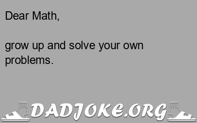 Dear Math,  grow up and solve your own problems. - Dad Joke