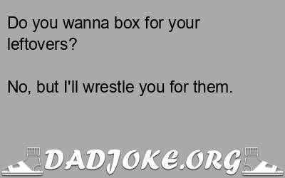 Do you wanna box for your leftovers? No, but I'll wrestle you for them. - Dad Joke