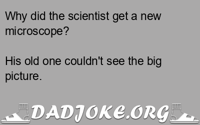 Why did the scientist get a new microscope? His old one couldn't see the big picture. - Dad Joke