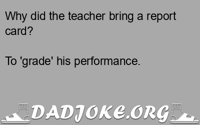 Why did the teacher bring a report card? To 'grade' his performance. - Dad Joke