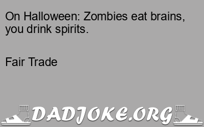 On Halloween: Zombies eat brains, you drink spirits. – Dad Joke
